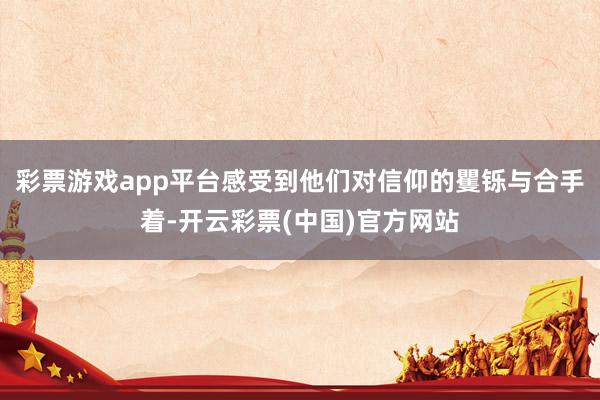 彩票游戏app平台感受到他们对信仰的矍铄与合手着-开云彩票(中国)官方网站