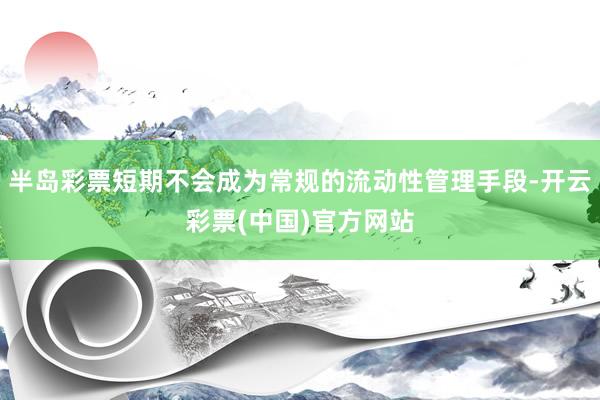 半岛彩票短期不会成为常规的流动性管理手段-开云彩票(中国)官方网站