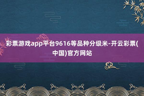 彩票游戏app平台9616等品种分级米-开云彩票(中国)官方网站