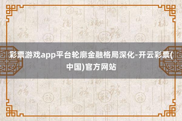 彩票游戏app平台　　轮廓金融格局深化-开云彩票(中国)官方网站