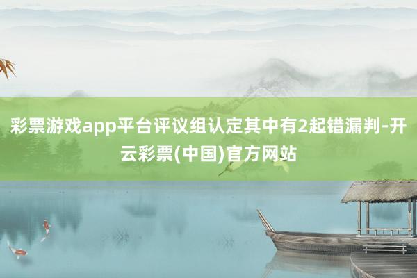 彩票游戏app平台评议组认定其中有2起错漏判-开云彩票(中国)官方网站