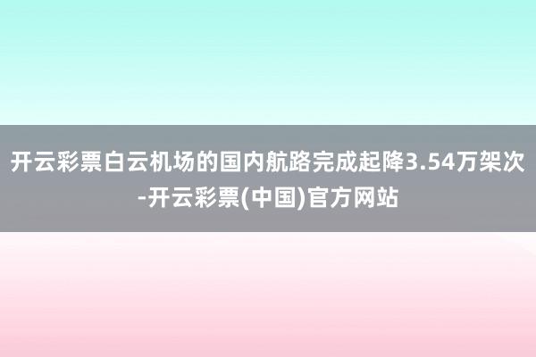 开云彩票白云机场的国内航路完成起降3.54万架次-开云彩票(中国)官方网站