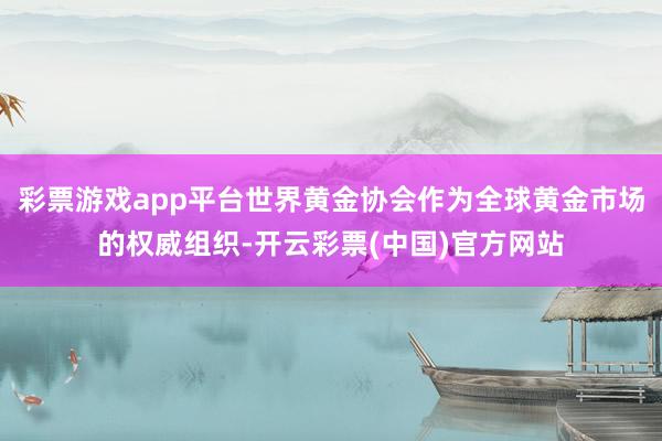 彩票游戏app平台世界黄金协会作为全球黄金市场的权威组织-开云彩票(中国)官方网站