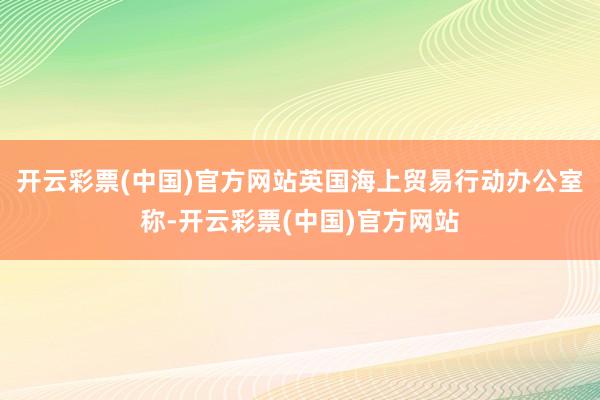 开云彩票(中国)官方网站英国海上贸易行动办公室称-开云彩票(中国)官方网站