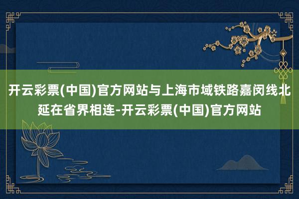 开云彩票(中国)官方网站与上海市域铁路嘉闵线北延在省界相连-开云彩票(中国)官方网站