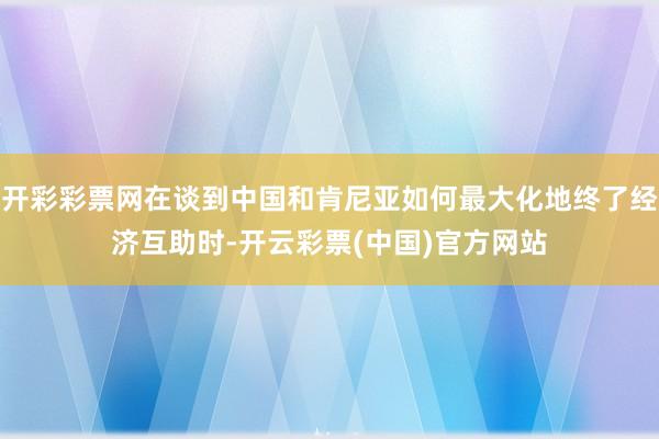 开彩彩票网在谈到中国和肯尼亚如何最大化地终了经济互助时-开云彩票(中国)官方网站