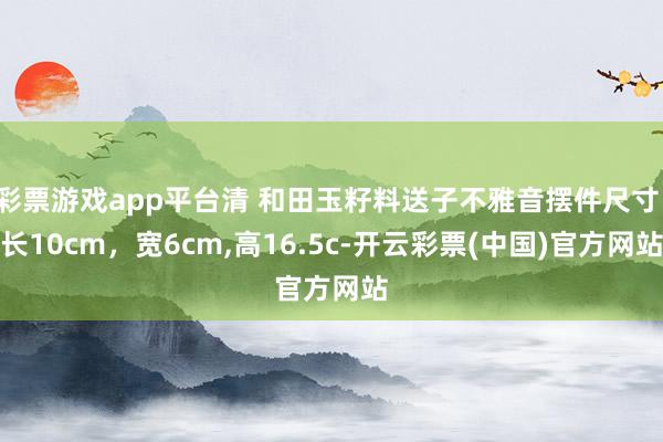 彩票游戏app平台清 和田玉籽料送子不雅音摆件尺寸：长10cm，宽6cm,高16.5c-开云彩票(中国)官方网站