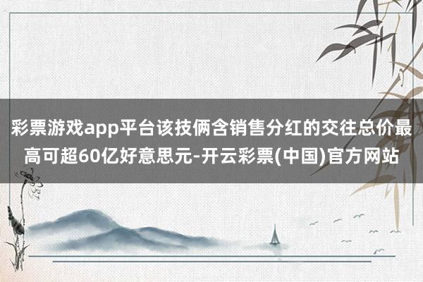 彩票游戏app平台该技俩含销售分红的交往总价最高可超60亿好意思元-开云彩票(中国)官方网站