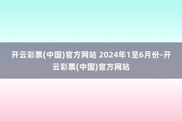 开云彩票(中国)官方网站 　　2024年1至6月份-开云彩票(中国)官方网站