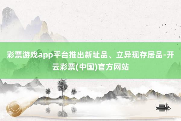 彩票游戏app平台推出新址品、立异现存居品-开云彩票(中国)官方网站