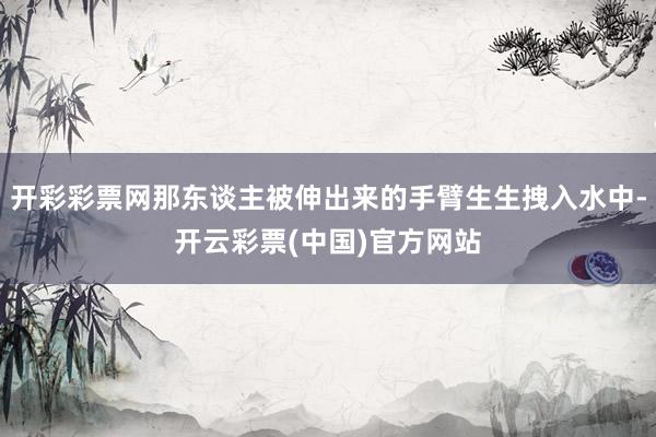 开彩彩票网那东谈主被伸出来的手臂生生拽入水中-开云彩票(中国)官方网站