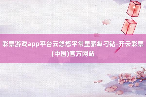 彩票游戏app平台云悠悠平常里骄纵刁钻-开云彩票(中国)官方网站