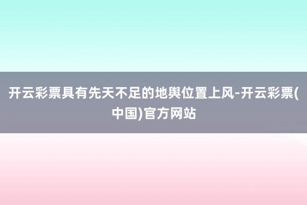 开云彩票具有先天不足的地舆位置上风-开云彩票(中国)官方网站