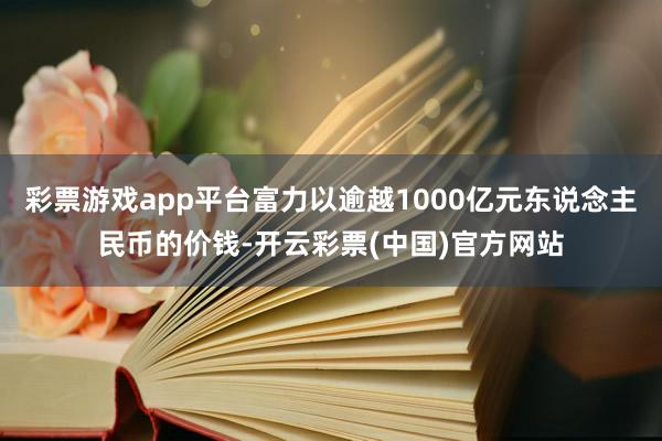 彩票游戏app平台富力以逾越1000亿元东说念主民币的价钱-开云彩票(中国)官方网站