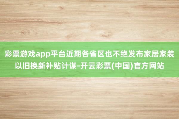 彩票游戏app平台近期各省区也不绝发布家居家装以旧换新补贴计谋-开云彩票(中国)官方网站