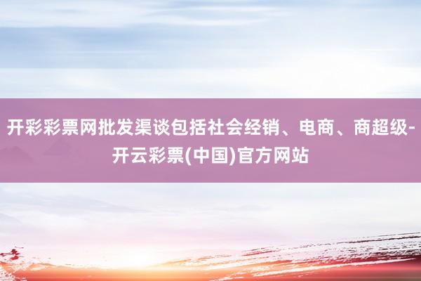 开彩彩票网批发渠谈包括社会经销、电商、商超级-开云彩票(中国)官方网站