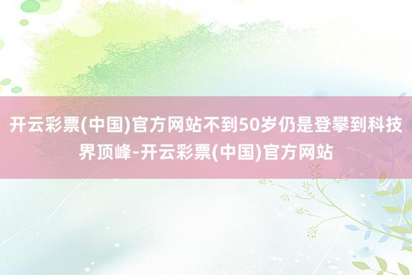 开云彩票(中国)官方网站不到50岁仍是登攀到科技界顶峰-开云彩票(中国)官方网站