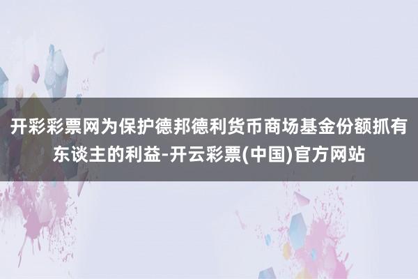 开彩彩票网为保护德邦德利货币商场基金份额抓有东谈主的利益-开云彩票(中国)官方网站