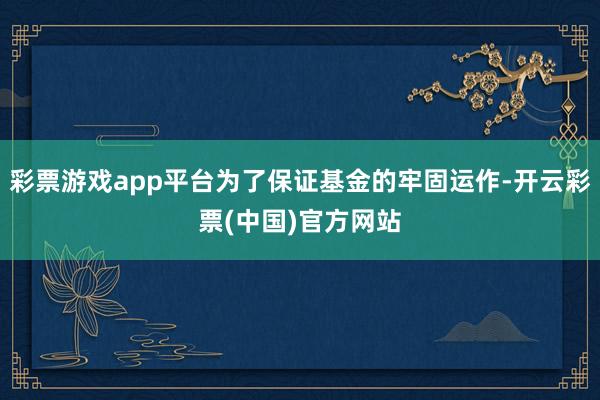 彩票游戏app平台为了保证基金的牢固运作-开云彩票(中国)官方网站