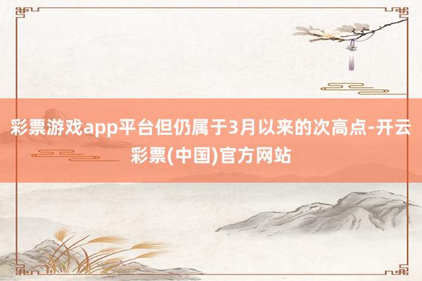 彩票游戏app平台但仍属于3月以来的次高点-开云彩票(中国)官方网站