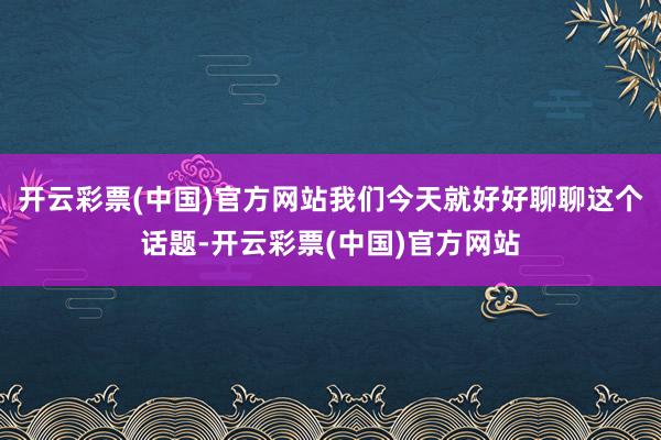 开云彩票(中国)官方网站我们今天就好好聊聊这个话题-开云彩票(中国)官方网站