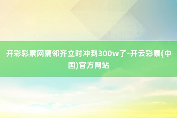 开彩彩票网隔邻齐立时冲到300w了-开云彩票(中国)官方网站