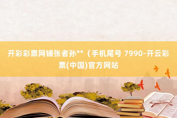 开彩彩票网铺张者孙**（手机尾号 7990-开云彩票(中国)官方网站