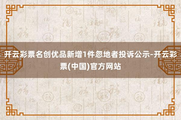 开云彩票名创优品新增1件忽地者投诉公示-开云彩票(中国)官方网站