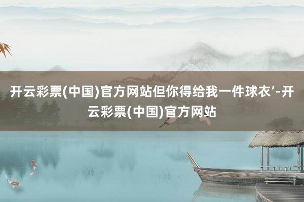 开云彩票(中国)官方网站但你得给我一件球衣’-开云彩票(中国)官方网站