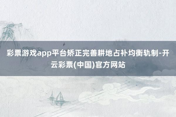 彩票游戏app平台矫正完善耕地占补均衡轨制-开云彩票(中国)官方网站