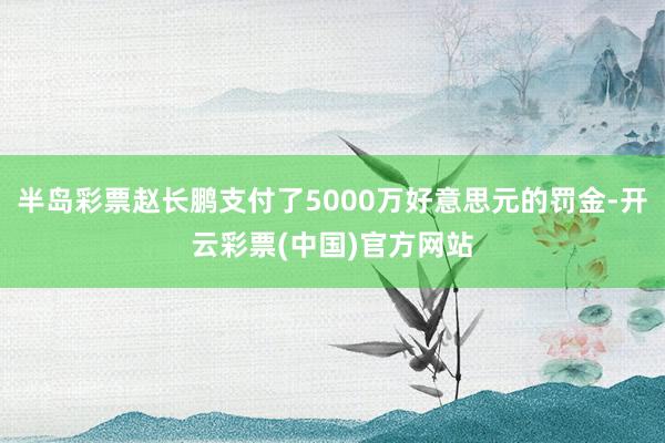 半岛彩票赵长鹏支付了5000万好意思元的罚金-开云彩票(中国)官方网站