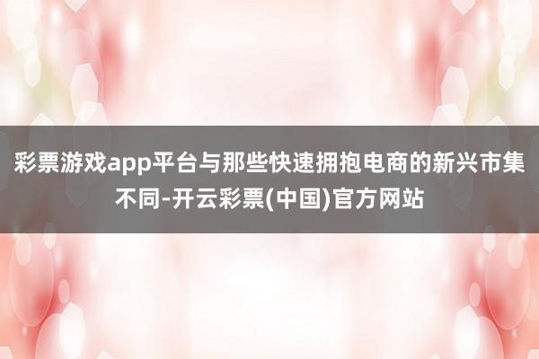 彩票游戏app平台与那些快速拥抱电商的新兴市集不同-开云彩票(中国)官方网站