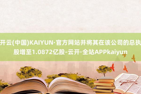 开云(中国)KAIYUN·官方网站并将其在该公司的总执股增至1.0872亿股-云开·全站APPkaiyun