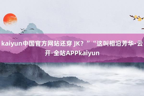 kaiyun中国官方网站还穿 JK？”“这叫相沿芳华-云开·全站APPkaiyun