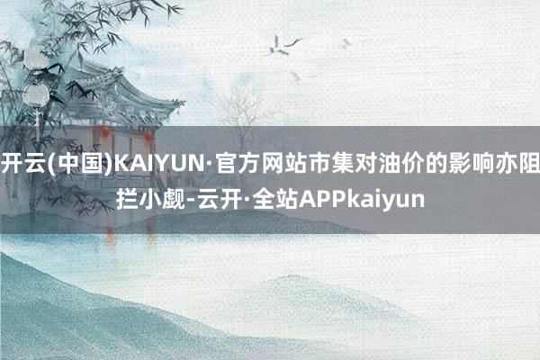 开云(中国)KAIYUN·官方网站市集对油价的影响亦阻拦小觑-云开·全站APPkaiyun