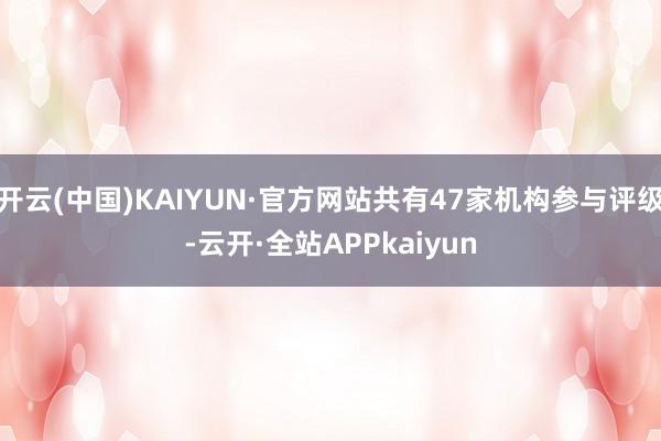 开云(中国)KAIYUN·官方网站共有47家机构参与评级-云开·全站APPkaiyun