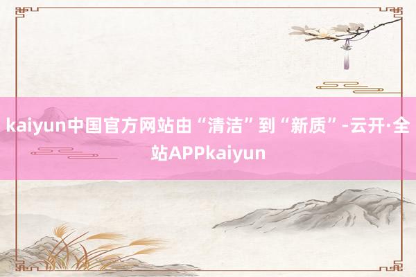 kaiyun中国官方网站　　由“清洁”到“新质”-云开·全站APPkaiyun