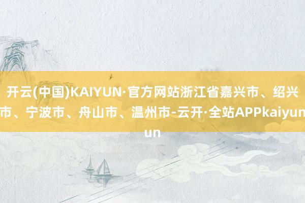 开云(中国)KAIYUN·官方网站浙江省嘉兴市、绍兴市、宁波市、舟山市、温州市-云开·全站APPkaiyun