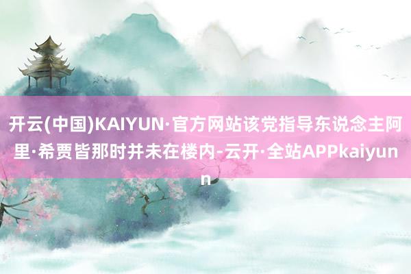 开云(中国)KAIYUN·官方网站该党指导东说念主阿里·希贾皆那时并未在楼内-云开·全站APPkaiyun