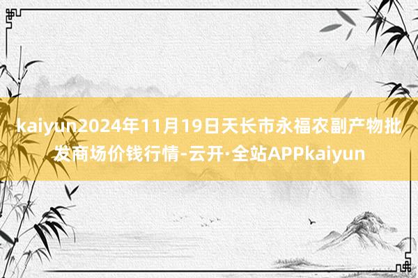 kaiyun2024年11月19日天长市永福农副产物批发商场价钱行情-云开·全站APPkaiyun