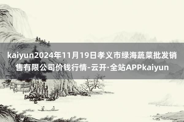 kaiyun2024年11月19日孝义市绿海蔬菜批发销售有限公司价钱行情-云开·全站APPkaiyun