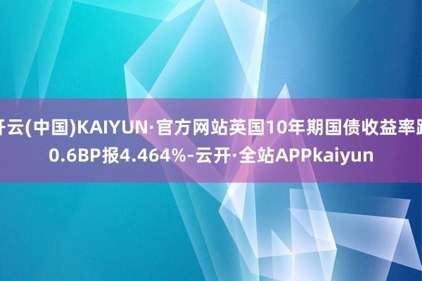 开云(中国)KAIYUN·官方网站英国10年期国债收益率跌0.6BP报4.464%-云开·全站APPkaiyun