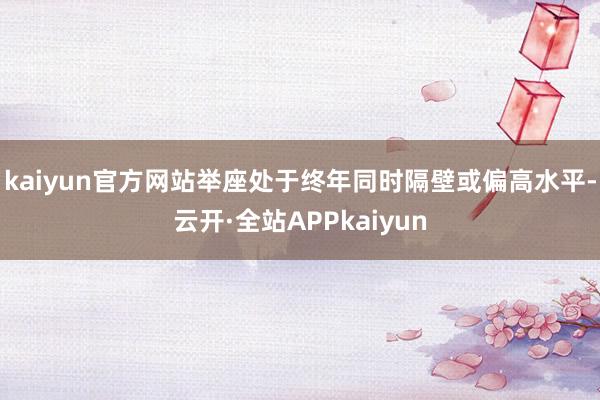 kaiyun官方网站举座处于终年同时隔壁或偏高水平-云开·全站APPkaiyun