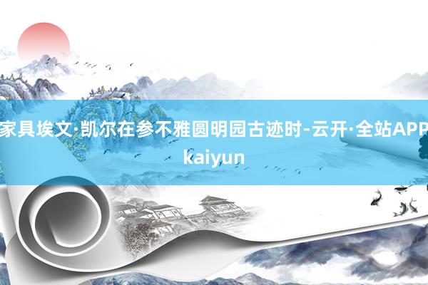 家具埃文·凯尔在参不雅圆明园古迹时-云开·全站APPkaiyun