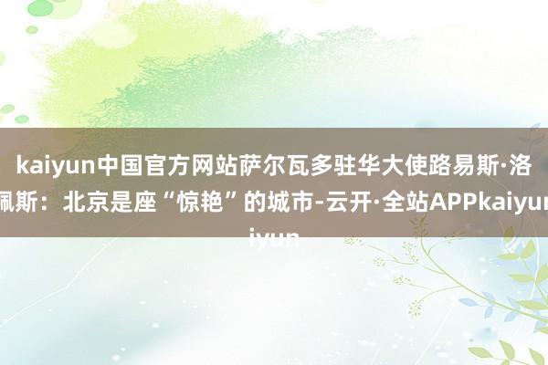 kaiyun中国官方网站萨尔瓦多驻华大使路易斯·洛佩斯：北京是座“惊艳”的城市-云开·全站APPkaiyun