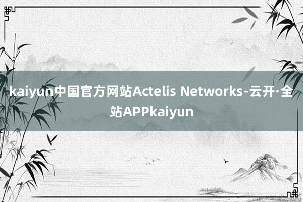 kaiyun中国官方网站Actelis Networks-云开·全站APPkaiyun