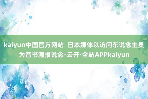 kaiyun中国官方网站  日本媒体以访问东说念主员为音书源报说念-云开·全站APPkaiyun