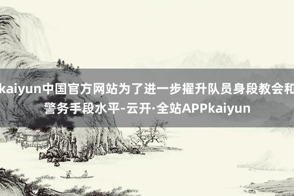 kaiyun中国官方网站为了进一步擢升队员身段教会和警务手段水平-云开·全站APPkaiyun