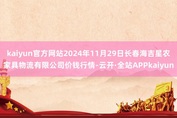 kaiyun官方网站2024年11月29日长春海吉星农家具物流有限公司价钱行情-云开·全站APPkaiyun