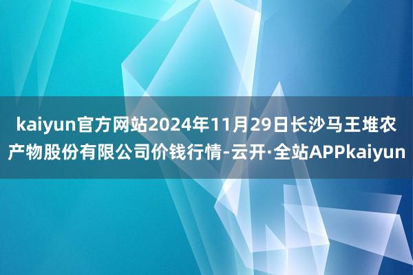 kaiyun官方网站2024年11月29日长沙马王堆农产物股份有限公司价钱行情-云开·全站APPkaiyun